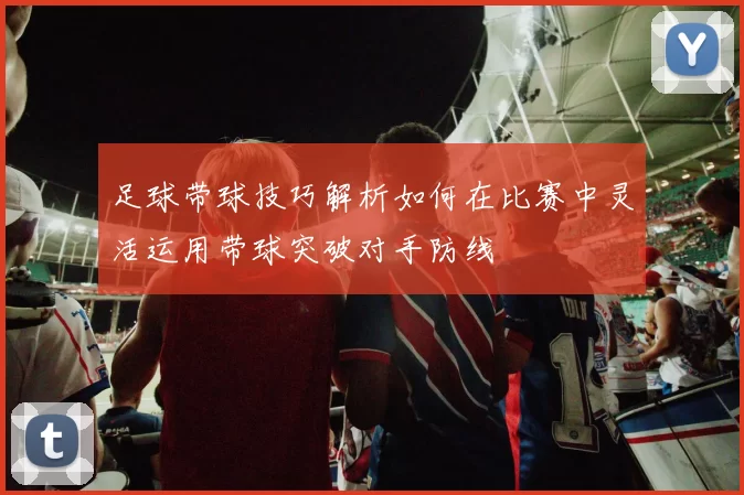 足球带球技巧解析如何在比赛中灵活运用带球突破对手防线