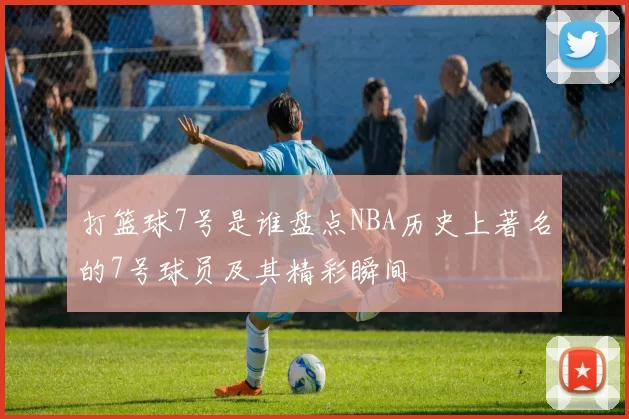 打篮球7号是谁盘点NBA历史上著名的7号球员及其精彩瞬间